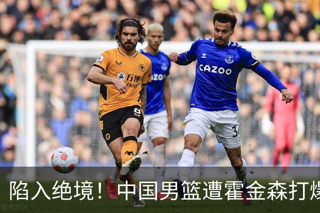 陷入绝境！中国男篮遭霍金森打爆 末轮不胜将无缘世界杯